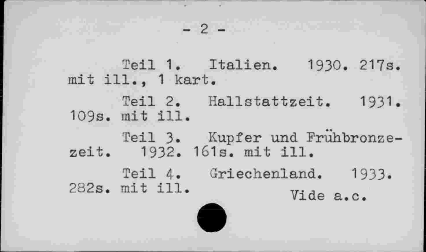 ﻿- 2 -
Teil 1. Italien. 1930. 217s. mit ill., 1 kart.
Teil 2. Hallstattzeit. 1931. 109s. mit ill.
Teil 3. Kupfer und Frühbronzezeit. 1932. 161s. mit ill.
Teil 4» Griechenland. 1933-282s. mit ill.	,r. ,